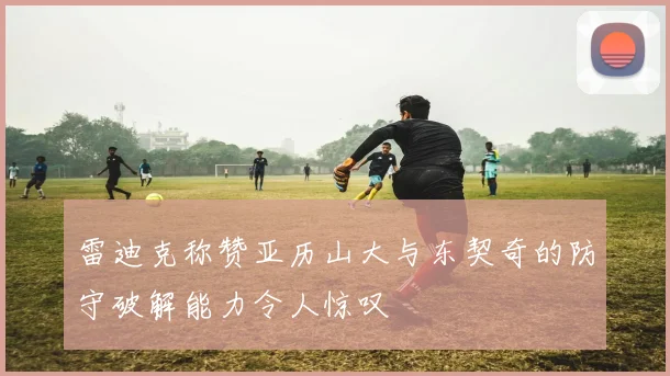 雷迪克称赞亚历山大与东契奇的防守破解能力令人惊叹
