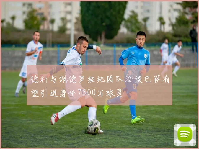 德科与佩德罗经纪团队洽谈巴萨有望引进身价7500万球员
