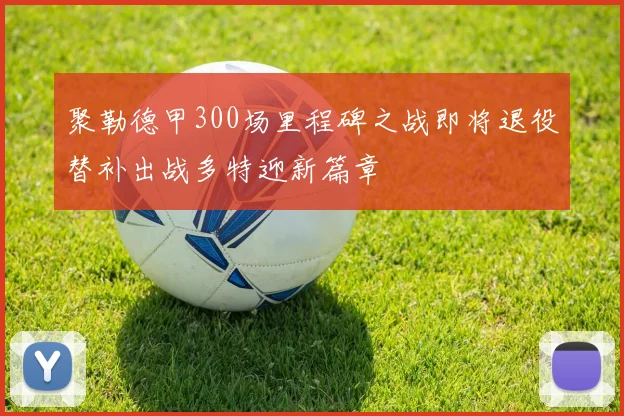 聚勒德甲300场里程碑之战即将退役替补出战多特迎新篇章
