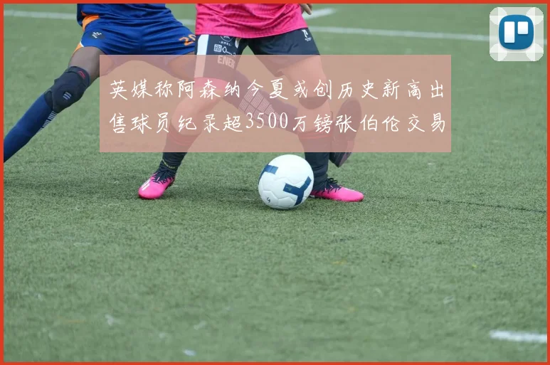 英媒称阿森纳今夏或创历史新高出售球员纪录超3500万镑张伯伦交易
