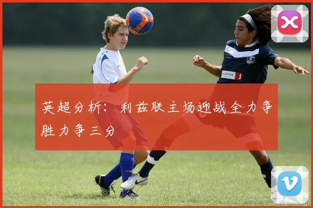 英超分析：利兹联主场迎战全力争胜力争三分