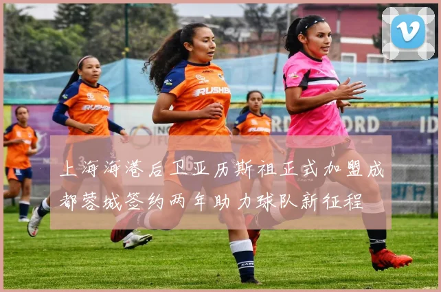 上海海港后卫亚历斯祖正式加盟成都蓉城签约两年助力球队新征程